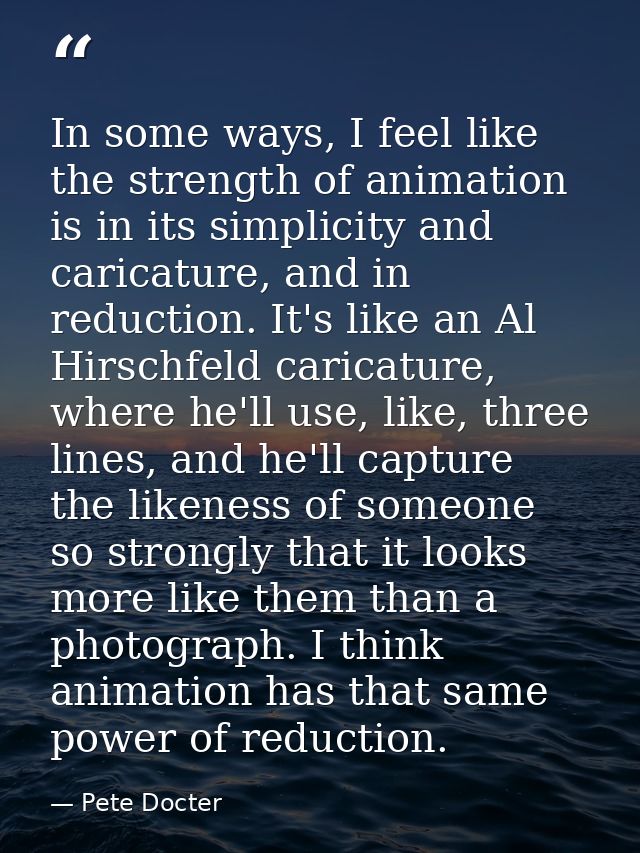 In some ways, I feel like the strength of animation is in its simplicity and caricature, and in reduction. It's like an  — Pete Docter