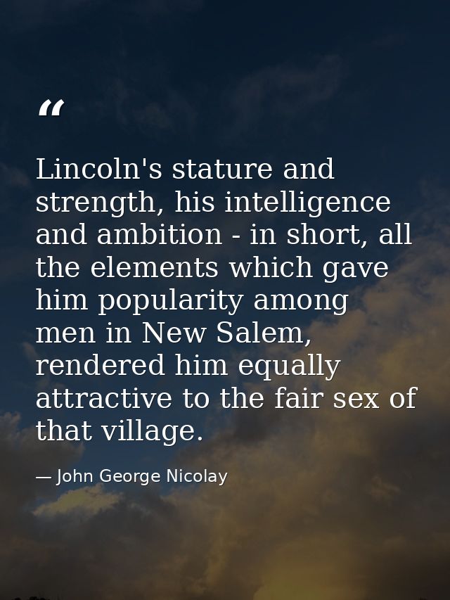 Lincoln's stature and strength, his intelligence and ambition - in short, all the elements which gave him popularity amo — John George Nicolay