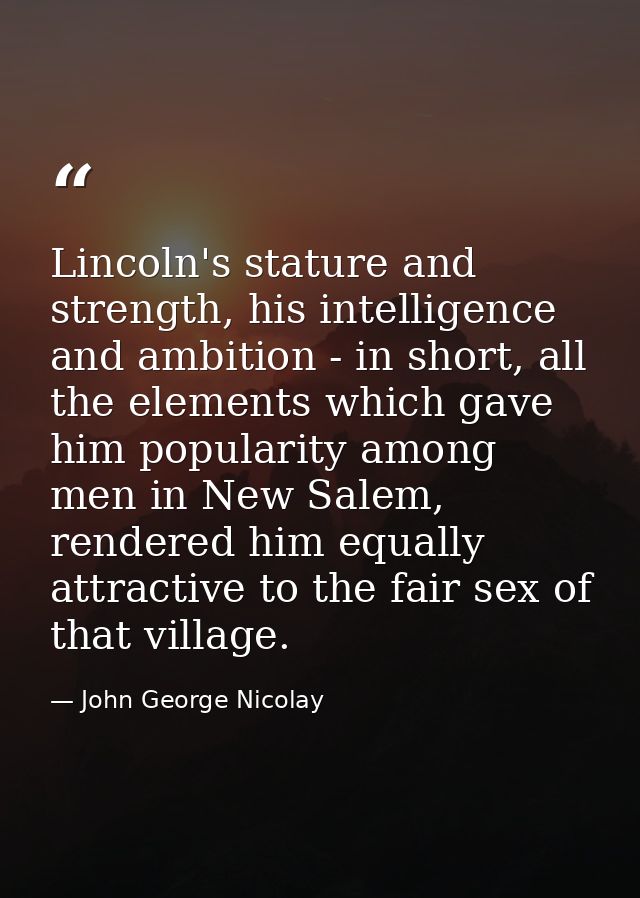 Lincoln's stature and strength, his intelligence and ambition - in short, all the elements which gave him popularity amo — John George Nicolay