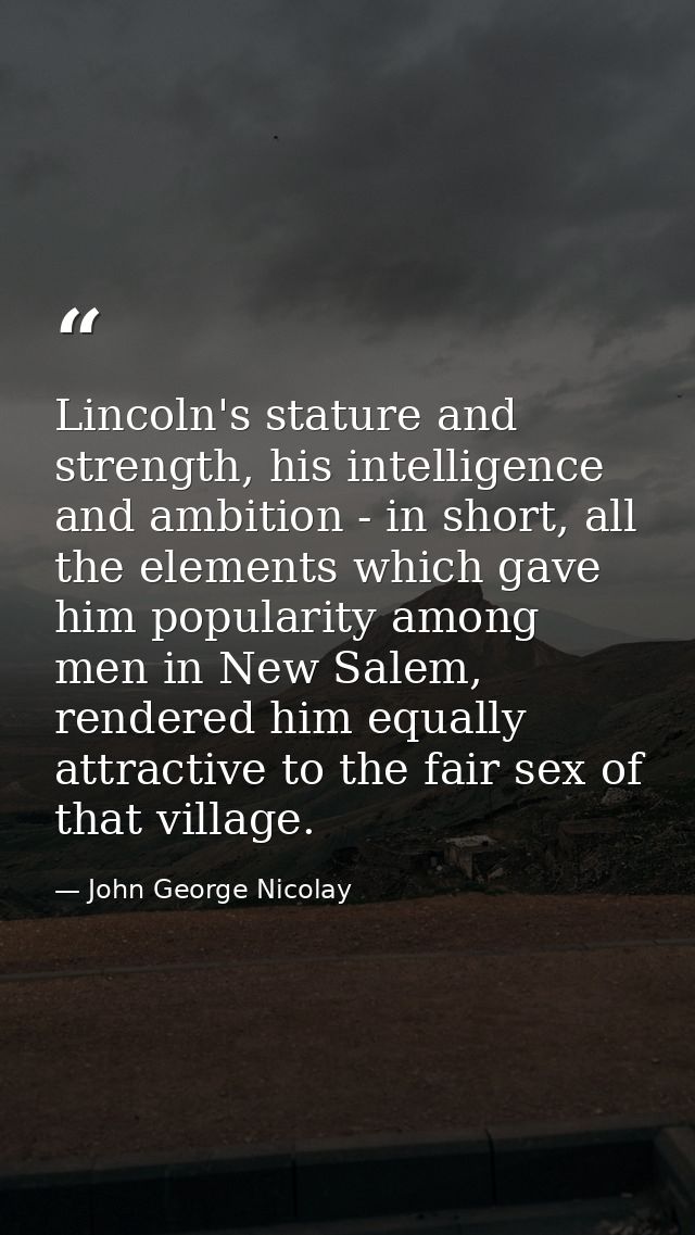 Lincoln's stature and strength, his intelligence and ambition - in short, all the elements which gave him popularity amo — John George Nicolay