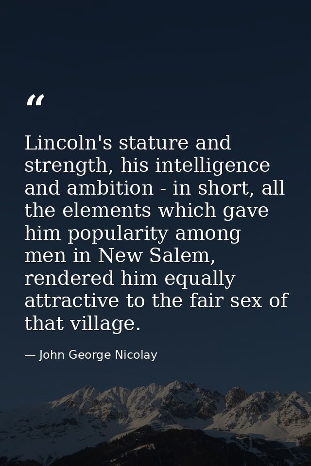 Lincoln's stature and strength, his intelligence and ambition - in short, all the elements which gave him popularity amo — John George Nicolay