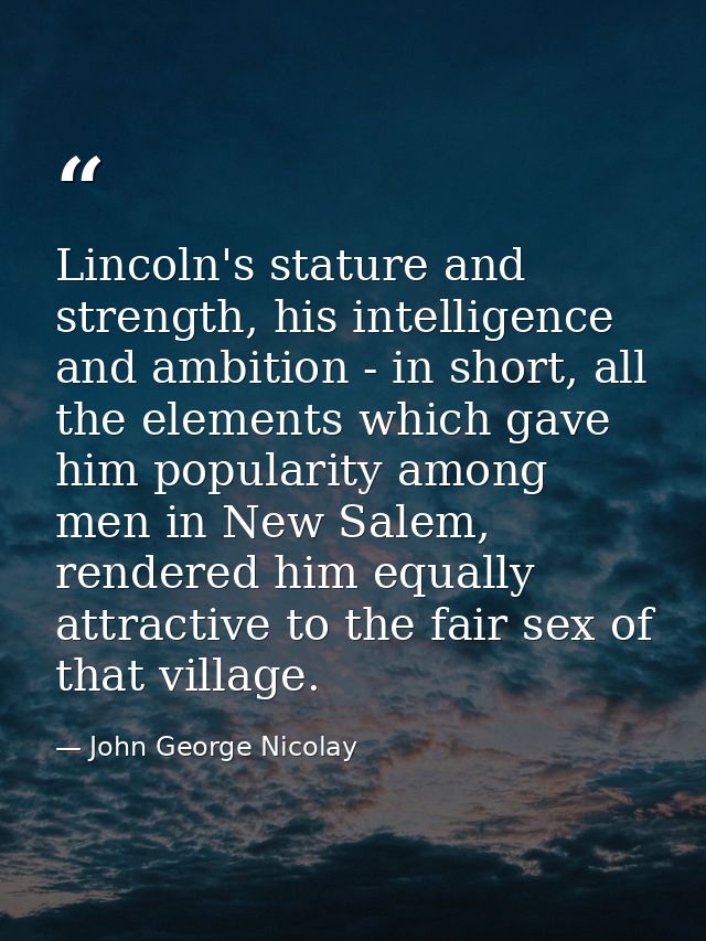 Lincoln's stature and strength, his intelligence and ambition - in short, all the elements which gave him popularity amo — John George Nicolay