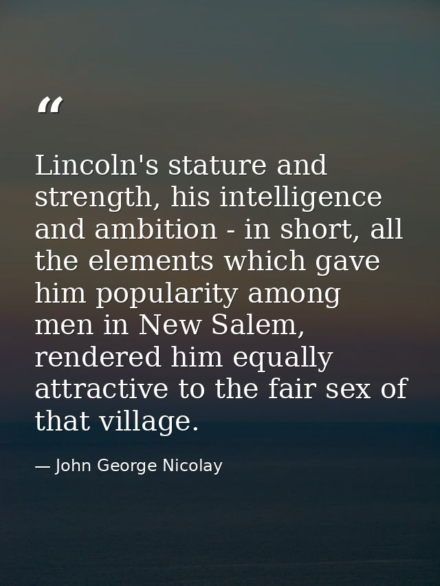 Lincoln's stature and strength, his intelligence and ambition - in short, all the elements which gave him popularity amo — John George Nicolay
