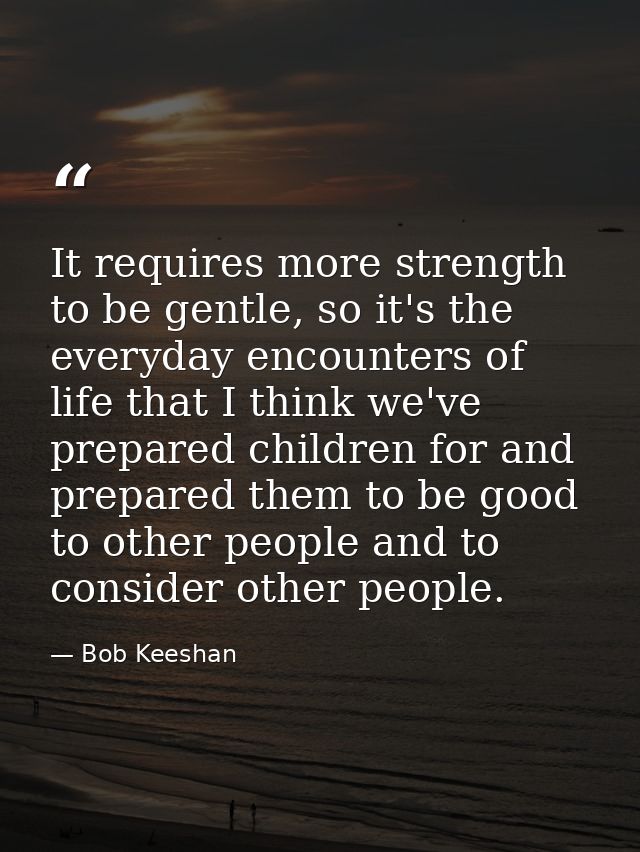 It requires more strength to be gentle, so it's the everyday encounters of life that I think we've prepared children for — Bob Keeshan
