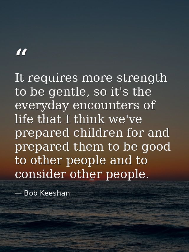 It requires more strength to be gentle, so it's the everyday encounters of life that I think we've prepared children for — Bob Keeshan