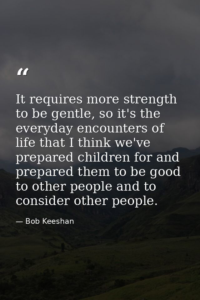 It requires more strength to be gentle, so it's the everyday encounters of life that I think we've prepared children for — Bob Keeshan