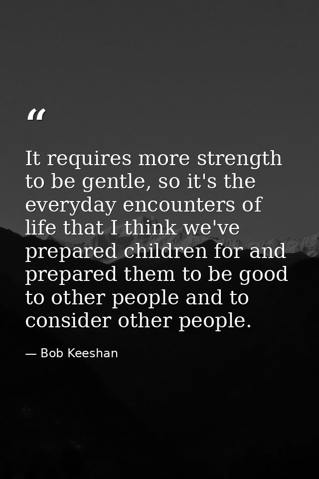 It requires more strength to be gentle, so it's the everyday encounters of life that I think we've prepared children for — Bob Keeshan