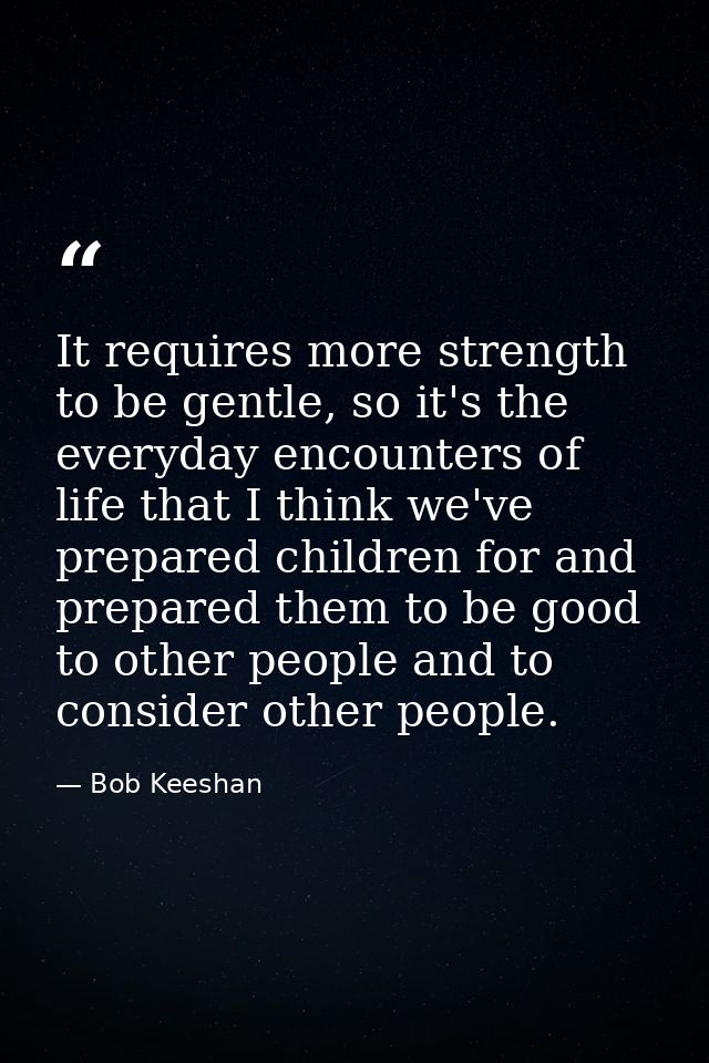 It requires more strength to be gentle, so it's the everyday encounters of life that I think we've prepared children for — Bob Keeshan