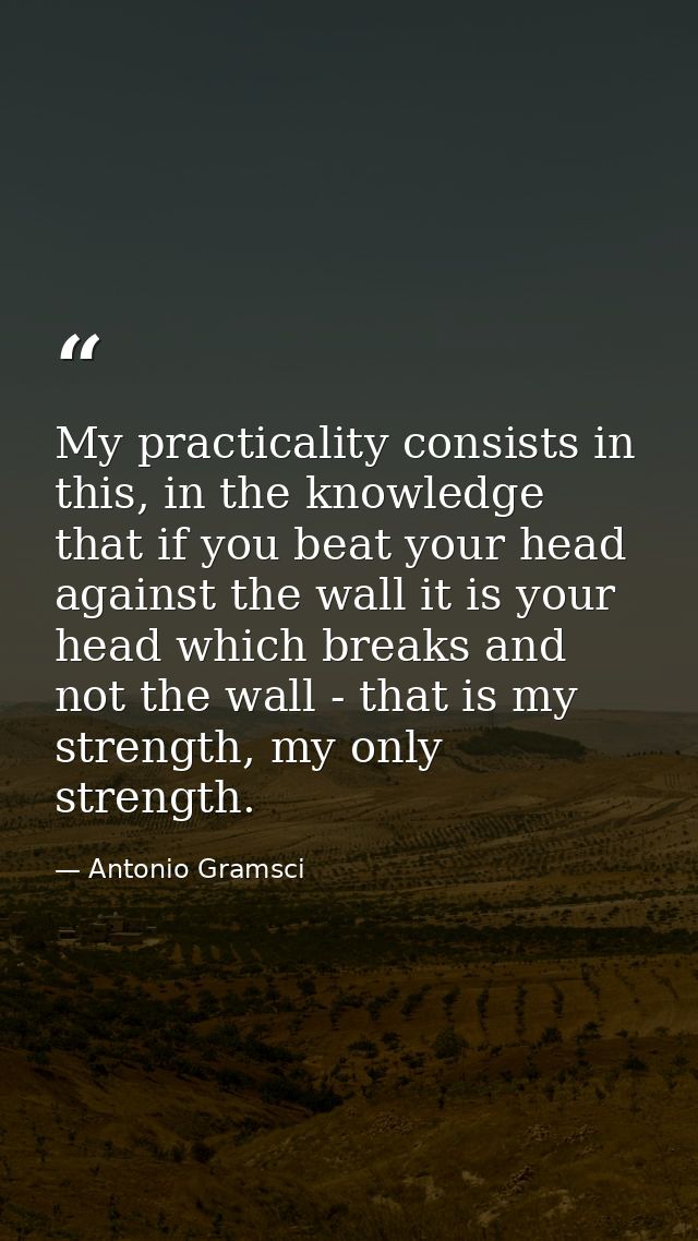 My practicality consists in this, in the knowledge that if you beat your head against the wall it is your head which bre — Antonio Gramsci