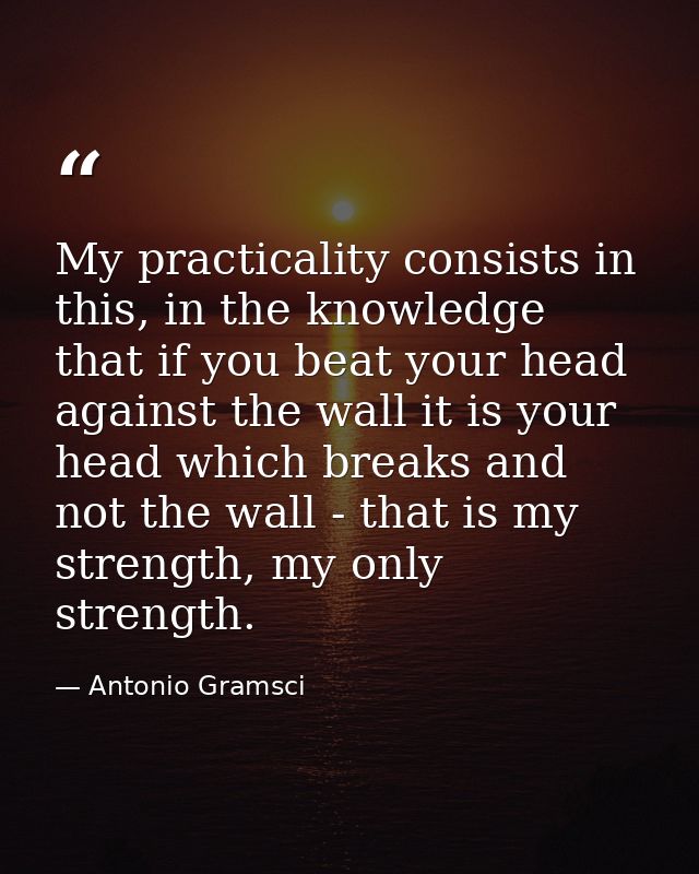 My practicality consists in this, in the knowledge that if you beat your head against the wall it is your head which bre — Antonio Gramsci