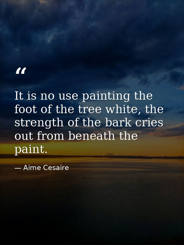 It is no use painting the foot of the tree white, the strength of the bark cries out from beneath the paint. — Aime Cesaire