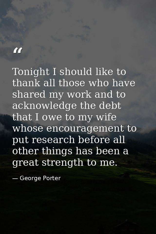Tonight I should like to thank all those who have shared my work and to acknowledge the debt that I owe to my wife whose — George Porter
