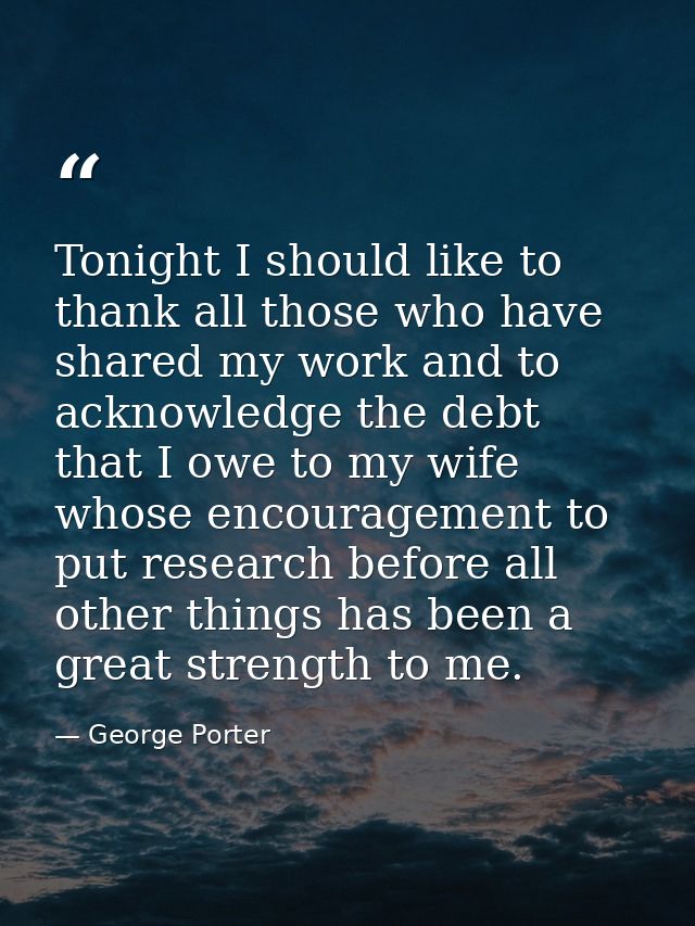 Tonight I should like to thank all those who have shared my work and to acknowledge the debt that I owe to my wife whose — George Porter