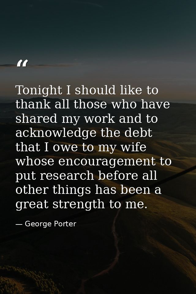Tonight I should like to thank all those who have shared my work and to acknowledge the debt that I owe to my wife whose — George Porter