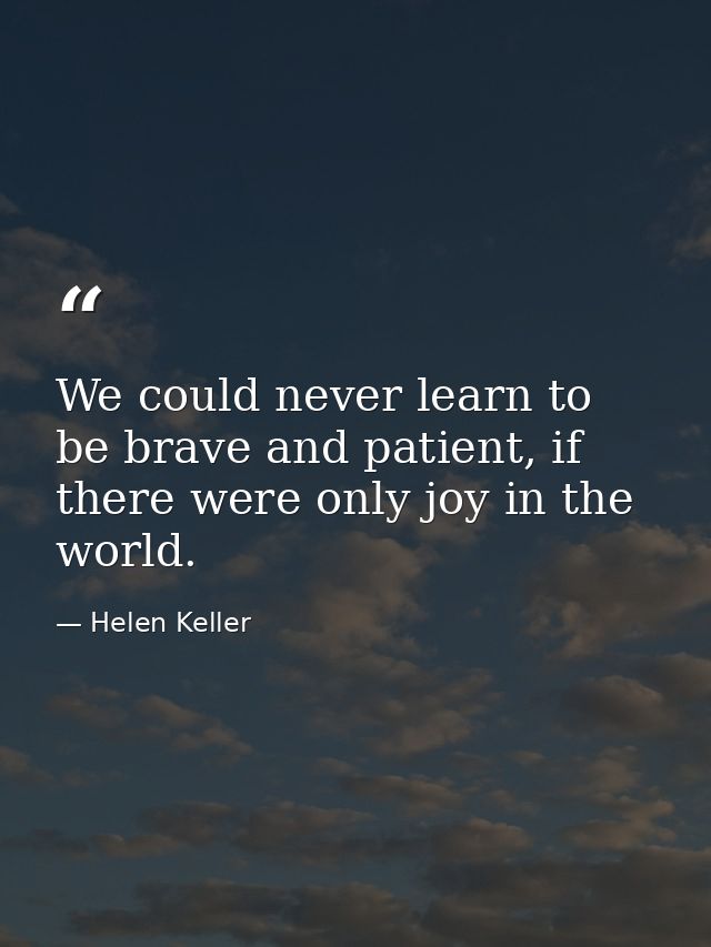 We could never learn to be brave and patient, if there were only joy in the world. — Helen Keller