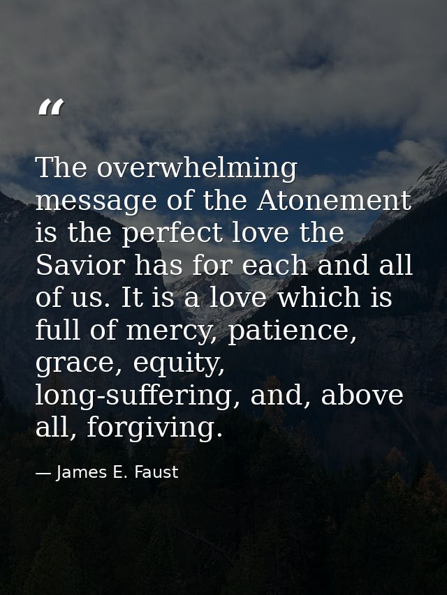 The overwhelming message of the Atonement is the perfect love the Savior has for each and all of us. It is a love which  — James E. Faust