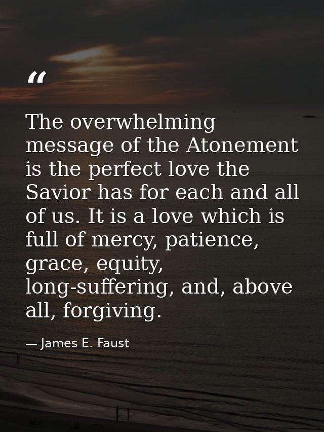 The overwhelming message of the Atonement is the perfect love the Savior has for each and all of us. It is a love which  — James E. Faust