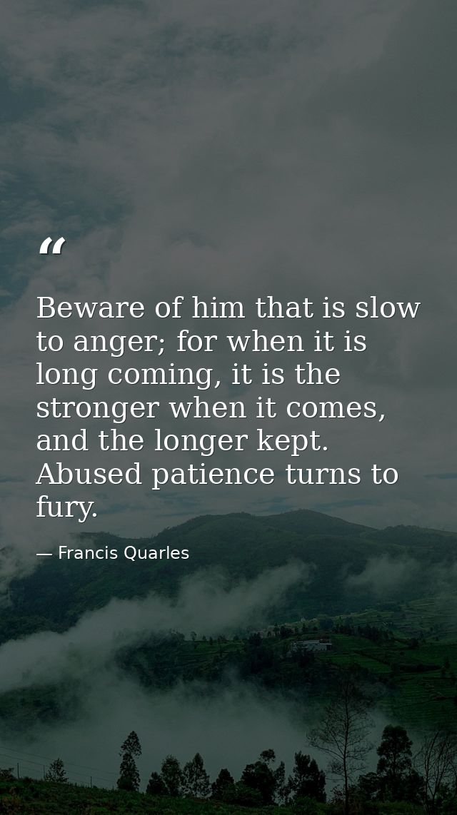 Beware of him that is slow to anger; for when it is long coming, it is the stronger when it comes, and the longer kept.  — Francis Quarles