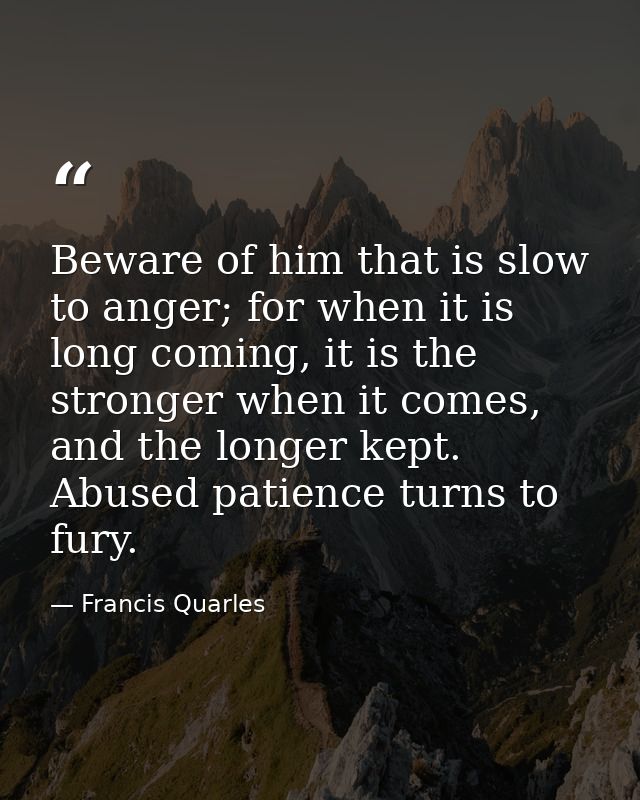 Beware of him that is slow to anger; for when it is long coming, it is the stronger when it comes, and the longer kept.  — Francis Quarles