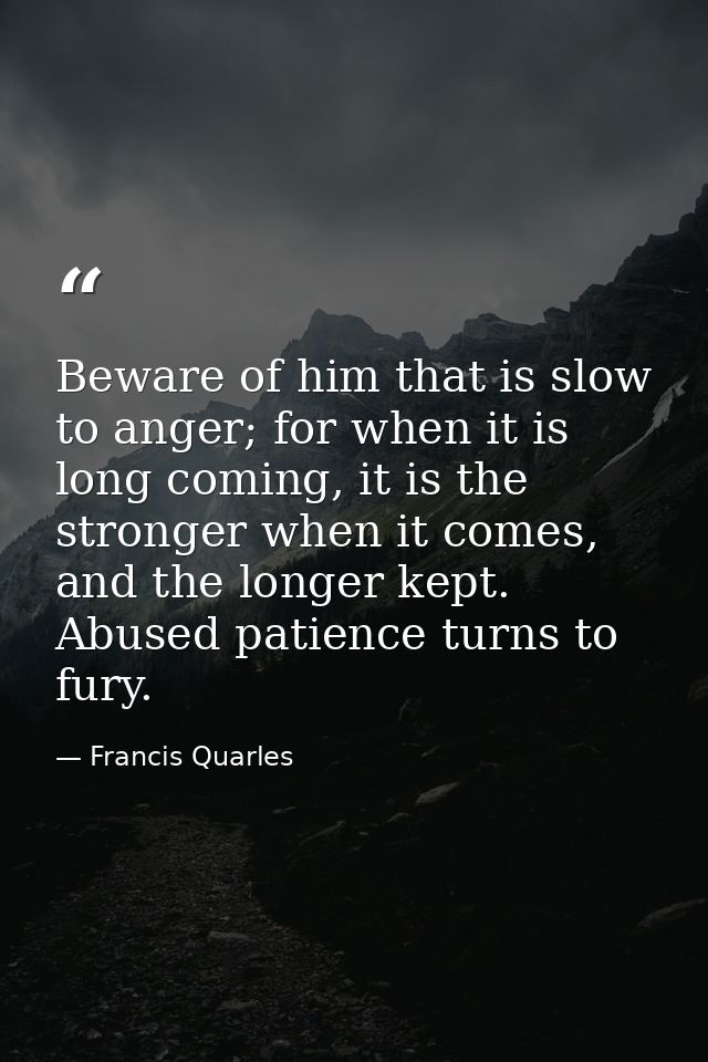 Beware of him that is slow to anger; for when it is long coming, it is the stronger when it comes, and the longer kept.  — Francis Quarles