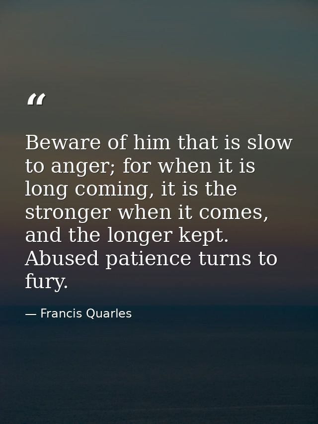 Beware of him that is slow to anger; for when it is long coming, it is the stronger when it comes, and the longer kept.  — Francis Quarles
