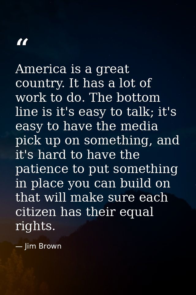 America is a great country. It has a lot of work to do. The bottom line is it's easy to talk; it's easy to have the medi — Jim Brown