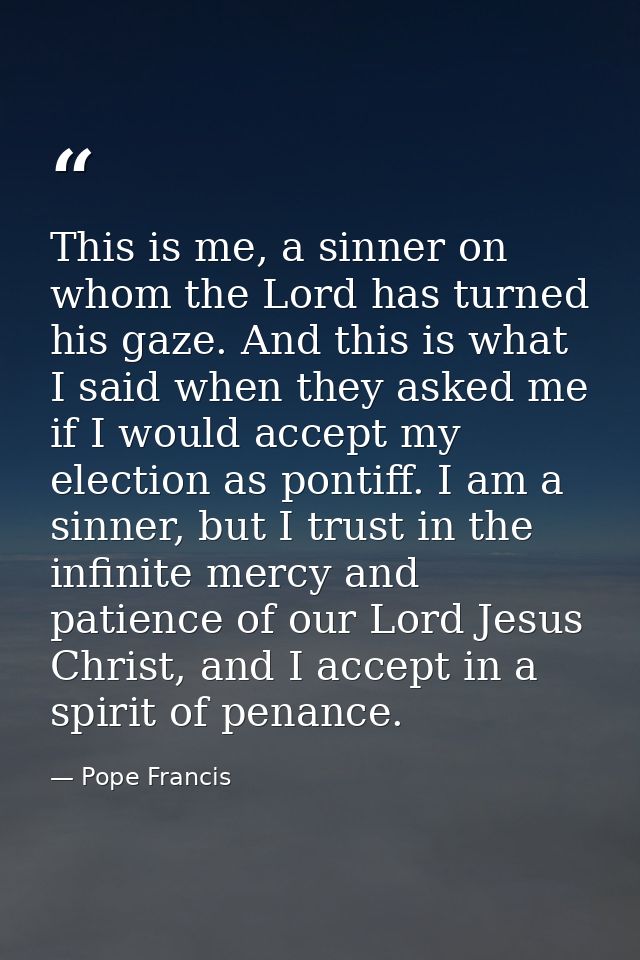 This is me, a sinner on whom the Lord has turned his gaze. And this is what I said when they asked me if I would accept  — Pope Francis
