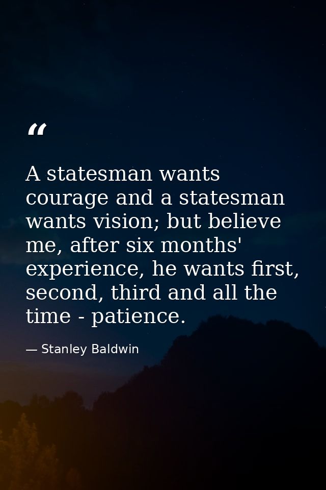 A statesman wants courage and a statesman wants vision; but believe me, after six months' experience, he wants first, se — Stanley Baldwin