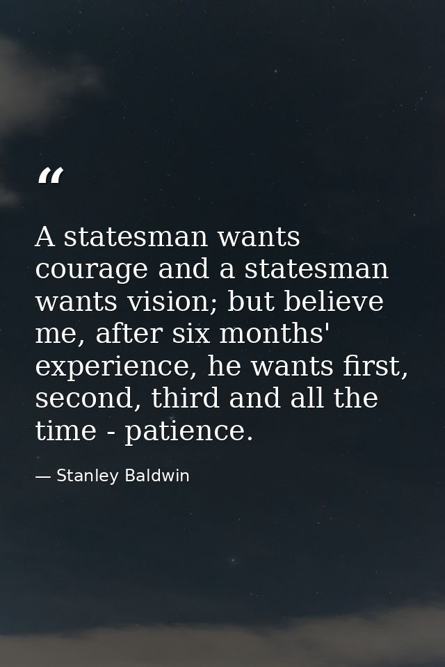 A statesman wants courage and a statesman wants vision; but believe me, after six months' experience, he wants first, se — Stanley Baldwin