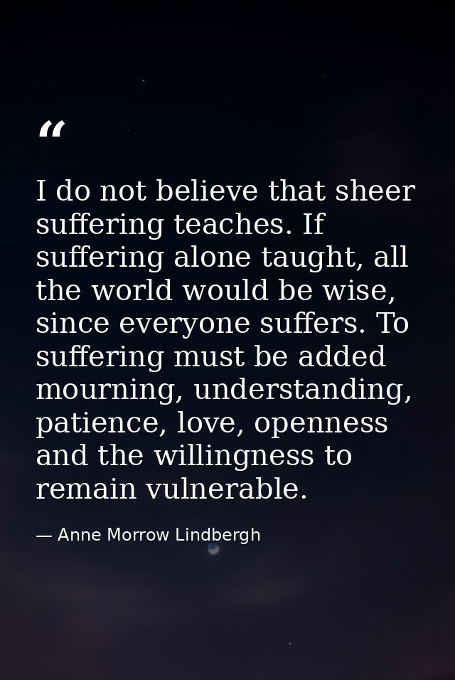 I do not believe that sheer suffering teaches. If suffering alone taught, all the world would be wise, since everyone su — Anne Morrow Lindbergh