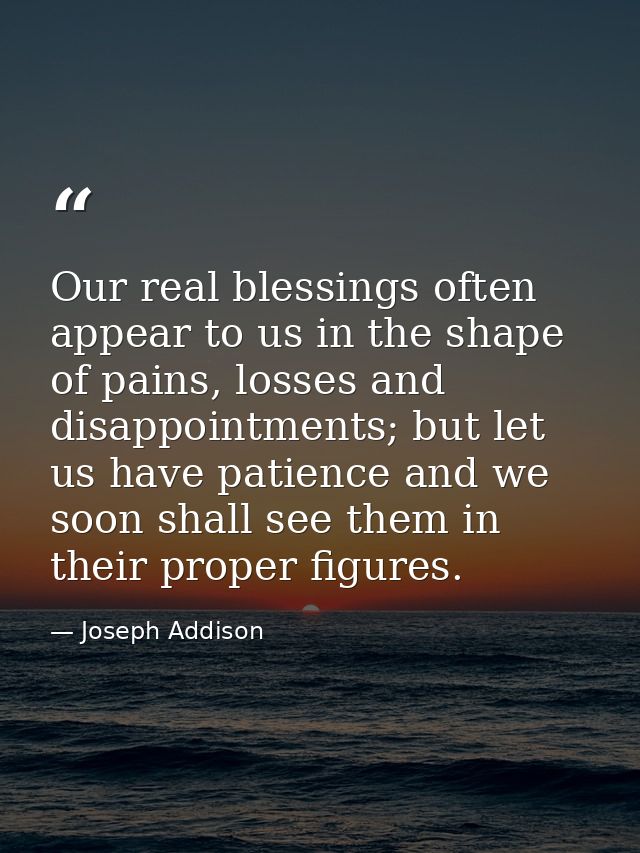 Our real blessings often appear to us in the shape of pains, losses and disappointments; but let us have patience and we — Joseph Addison