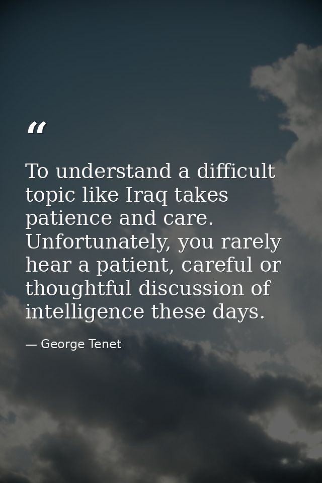 To understand a difficult topic like Iraq takes patience and care. Unfortunately, you rarely hear a patient, careful or  — George Tenet
