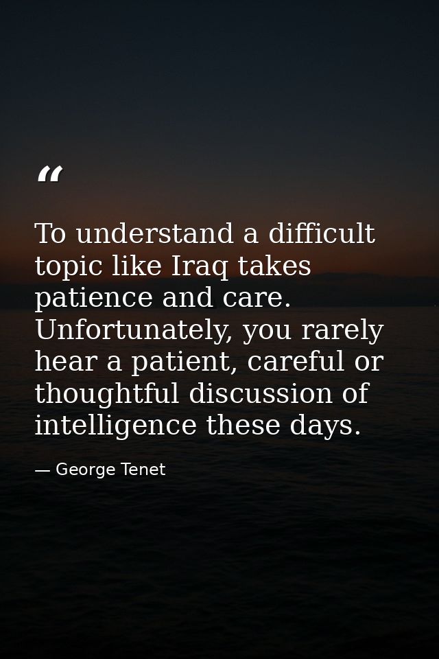To understand a difficult topic like Iraq takes patience and care. Unfortunately, you rarely hear a patient, careful or  — George Tenet