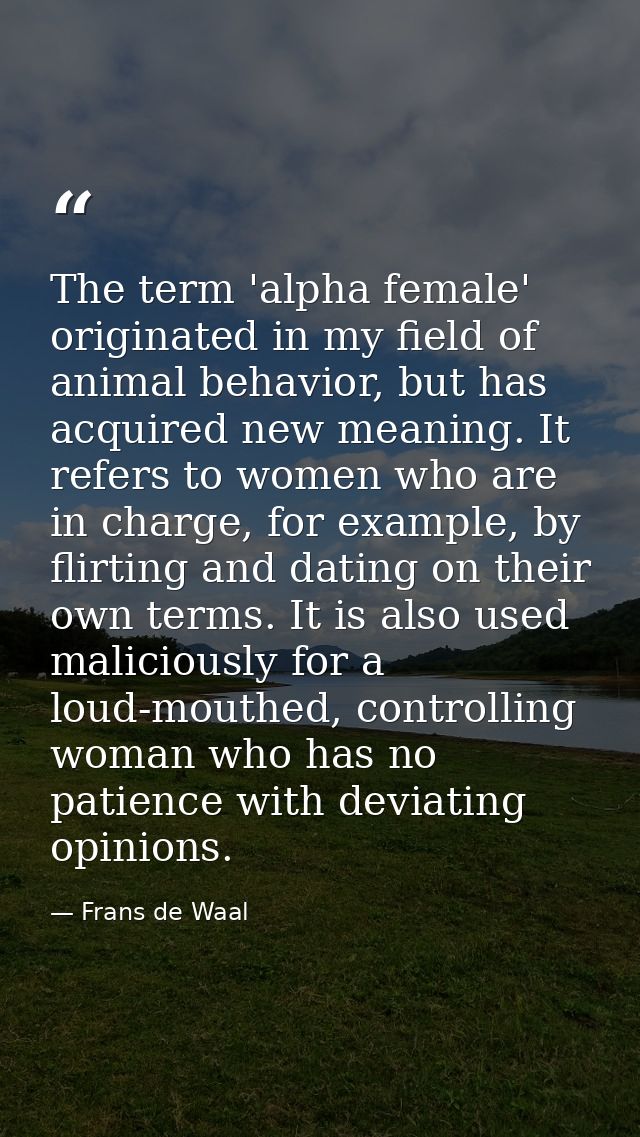 The term 'alpha female' originated in my field of animal behavior, but has acquired new meaning. It refers to women who  — Frans de Waal