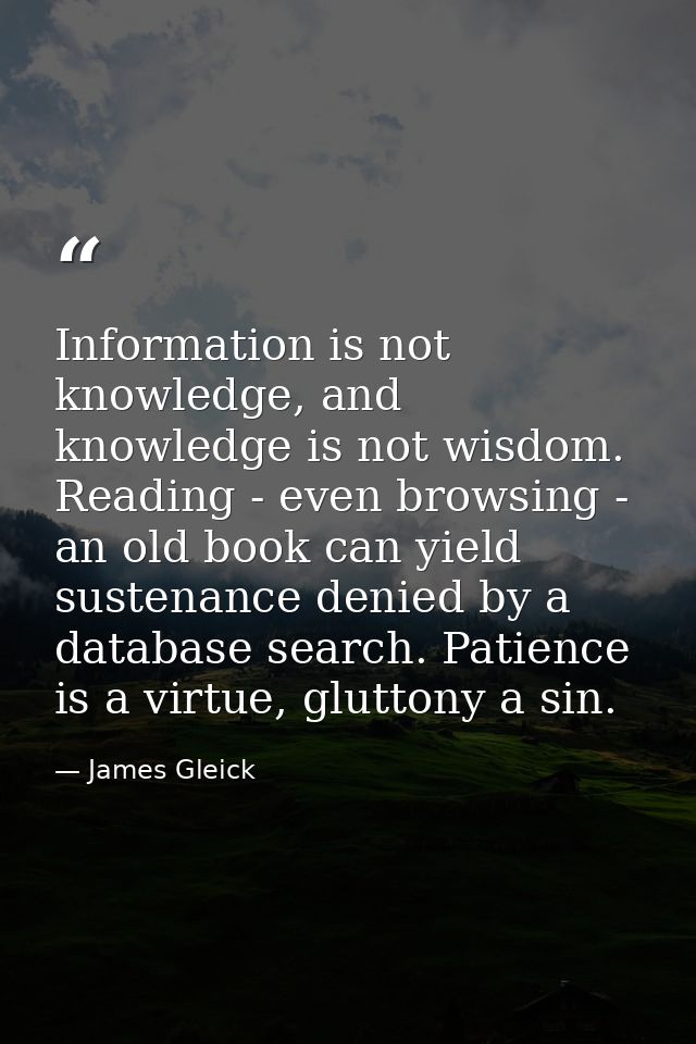 Information is not knowledge, and knowledge is not wisdom. Reading - even browsing - an old book can yield sustenance de — James Gleick