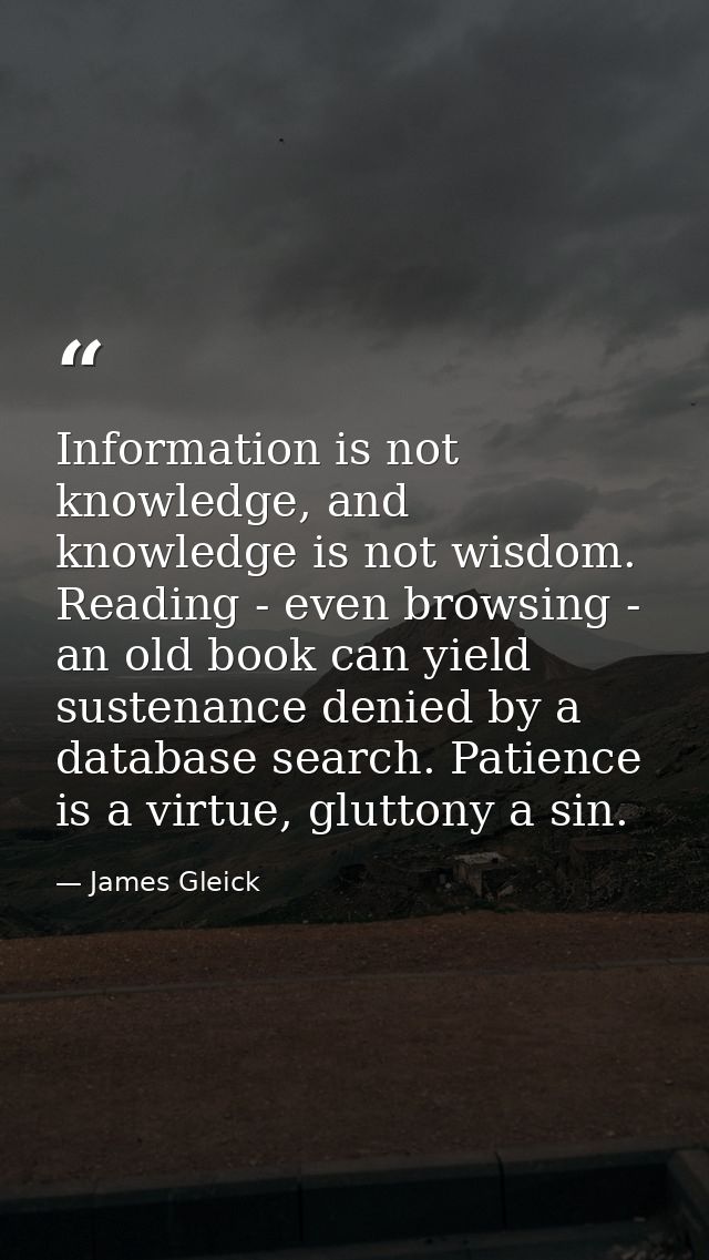 Information is not knowledge, and knowledge is not wisdom. Reading - even browsing - an old book can yield sustenance de — James Gleick