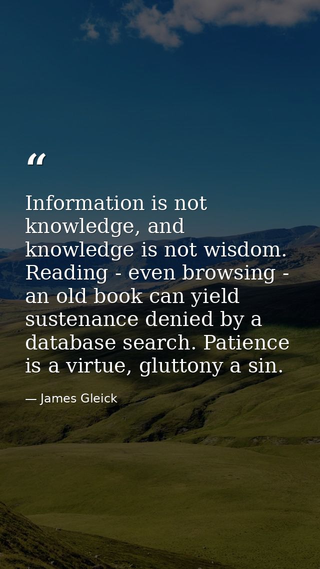 Information is not knowledge, and knowledge is not wisdom. Reading - even browsing - an old book can yield sustenance de — James Gleick