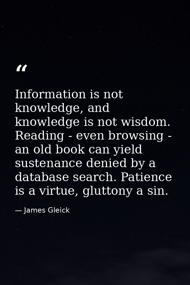 Information is not knowledge, and knowledge is not wisdom. Reading - even browsing - an old book can yield sustenance de — James Gleick