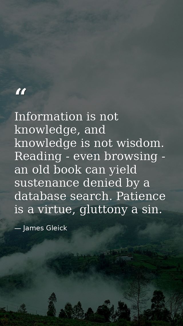 Information is not knowledge, and knowledge is not wisdom. Reading - even browsing - an old book can yield sustenance de — James Gleick