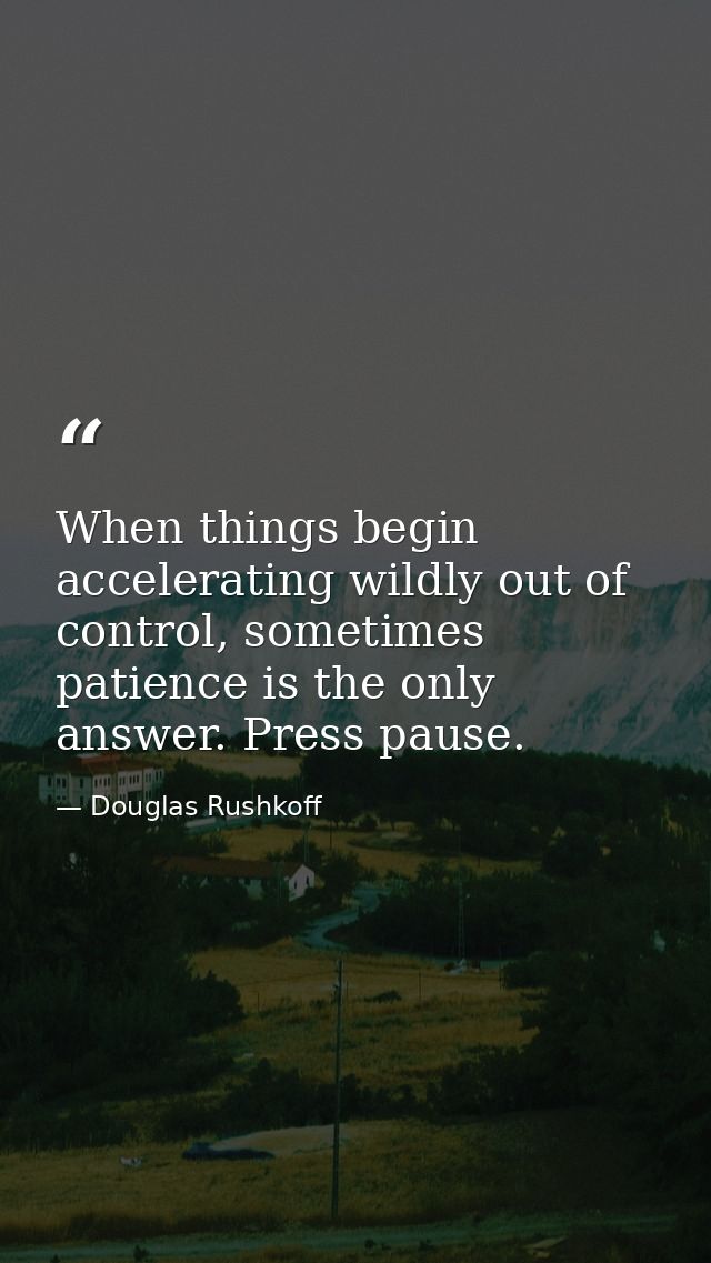 When things begin accelerating wildly out of control, sometimes patience is the only answer. Press pause. — Douglas Rushkoff