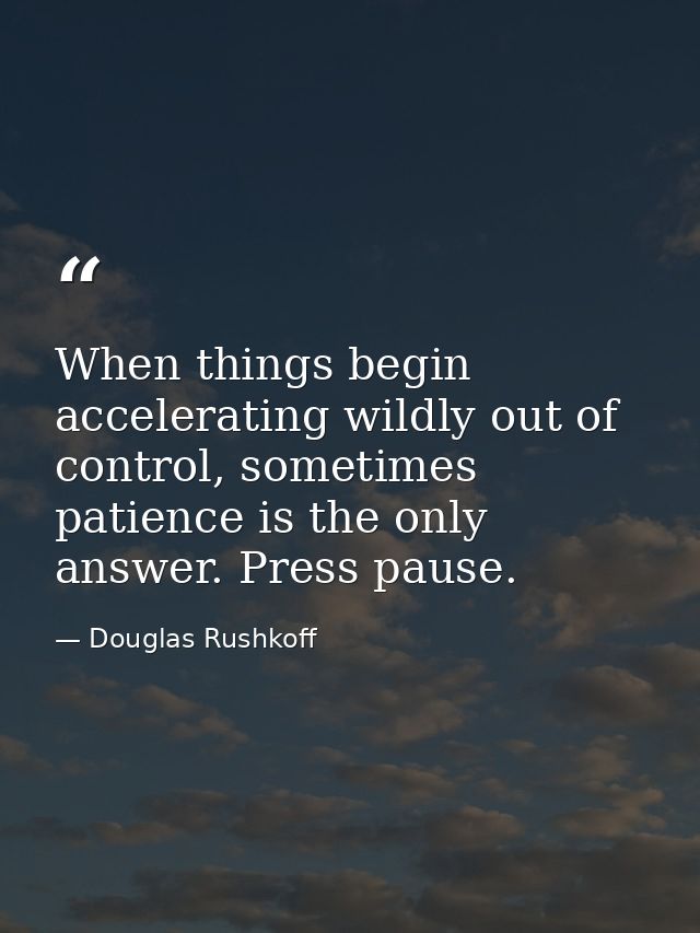 When things begin accelerating wildly out of control, sometimes patience is the only answer. Press pause. — Douglas Rushkoff