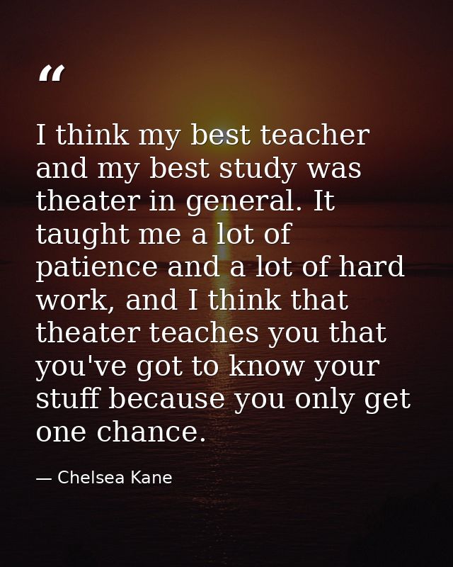 I think my best teacher and my best study was theater in general. It taught me a lot of patience and a lot of hard work, — Chelsea Kane