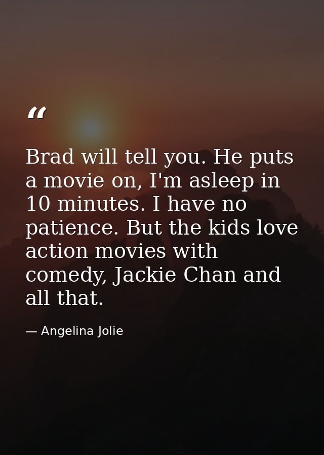 Brad will tell you. He puts a movie on, I'm asleep in 10 minutes. I have no patience. But the kids love action movies wi — Angelina Jolie