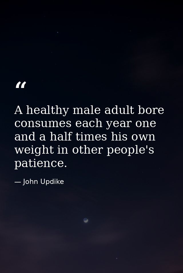 A healthy male adult bore consumes each year one and a half times his own weight in other people's patience. — John Updike