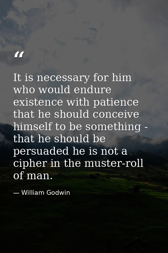It is necessary for him who would endure existence with patience that he should conceive himself to be something - that  — William Godwin