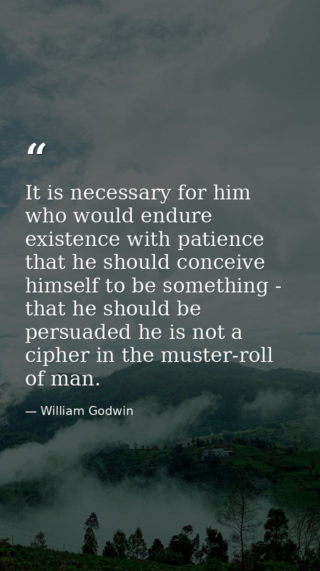It is necessary for him who would endure existence with patience that he should conceive himself to be something - that  — William Godwin