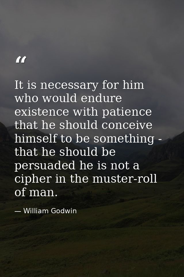 It is necessary for him who would endure existence with patience that he should conceive himself to be something - that  — William Godwin