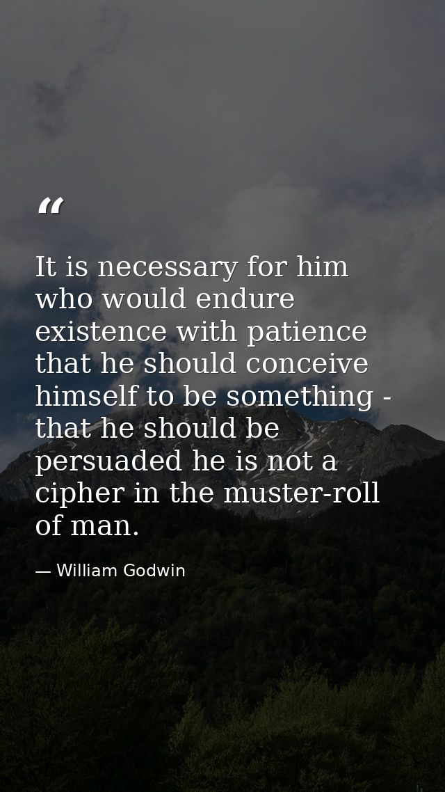 It is necessary for him who would endure existence with patience that he should conceive himself to be something - that  — William Godwin
