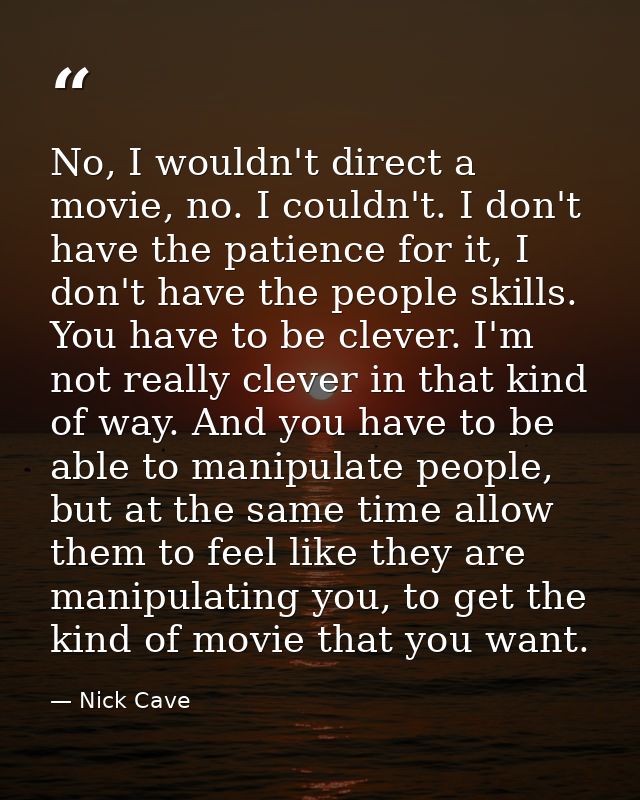 No, I wouldn't direct a movie, no. I couldn't. I don't have the patience for it, I don't have the people skills. You hav — Nick Cave