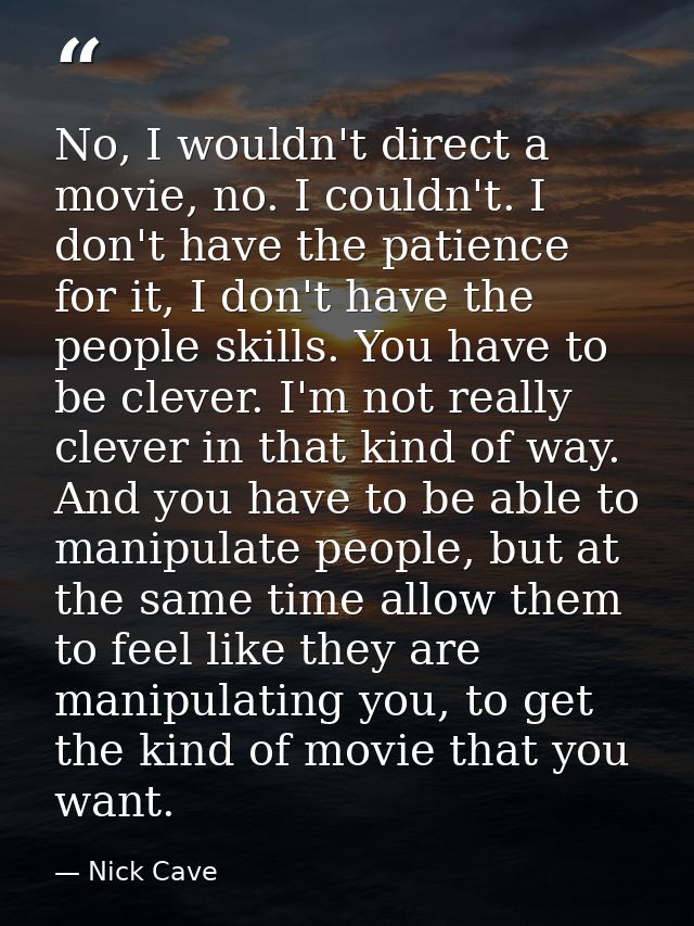 No, I wouldn't direct a movie, no. I couldn't. I don't have the patience for it, I don't have the people skills. You hav — Nick Cave